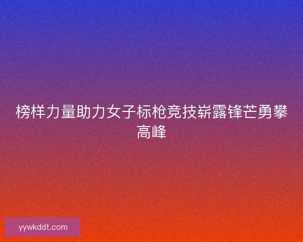 榜样力量助力女子标枪竞技崭露锋芒勇攀高峰