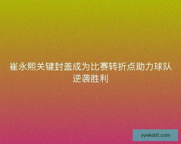 崔永熙关键封盖成为比赛转折点助力球队逆袭胜利