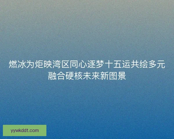 燃冰为炬映湾区同心逐梦十五运共绘多元融合硬核未来新图景