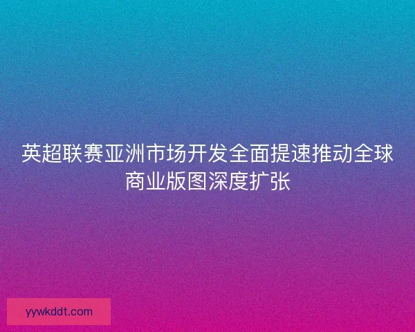 英超联赛亚洲市场开发全面提速推动全球商业版图深度扩张